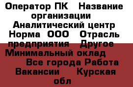 Оператор ПК › Название организации ­ Аналитический центр Норма, ООО › Отрасль предприятия ­ Другое › Минимальный оклад ­ 40 000 - Все города Работа » Вакансии   . Курская обл.